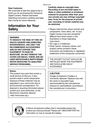 Page 2Before Use
2
Before UseDear Customer,
We would like to take this opportunity to 
thank you for purchasing this Panasonic 
Digital Camera. Please read these 
Operating Instructions carefully and keep 
them handy for future reference.
Information for Your 
Safety
Carefully observe copyright laws.
Recording of pre-recorded tapes or 
disks or other published or broadcast 
material for purposes other than your 
own private use may infringe copyright 
laws. Even for the purpose of private 
use, recording of...