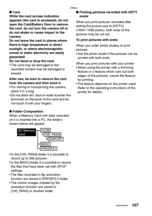 Page 107Others
107
∫Card
While the card access indication 
appears (the card is accessed), do not 
open the Card/Battery Door to remove 
the card, do not turn the camera off or 
do not shake or cause impact to the 
camera.
Do not leave the card in places where 
there is high temperature or direct 
sunlight, or where electromagnetic 
waves or static electricity are easily 
generated.
Do not bend or drop the card. 
 The card may be damaged or the 
recorded content may be damaged or 
erased.
After use, be sure to...