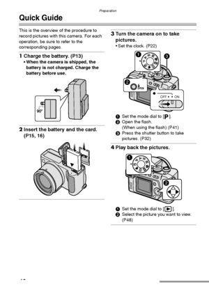 Page 12Preparation
12
Quick Guide
This is the overview of the procedure to 
record pictures with this camera. For each 
operation, be sure to refer to the 
corresponding pages.
1Charge the battery. (P13) 
 When the camera is shipped, the 
battery is not charged. Charge the 
battery before use. 
2Insert the battery and the card. 
(P15, 16) 
3Turn the camera on to take 
pictures.
 Set the clock. (P22) 
1Set the mode dial to [ ].
2Open the flash.
(When using the flash) (P41)
3Press the shutter button to take...
