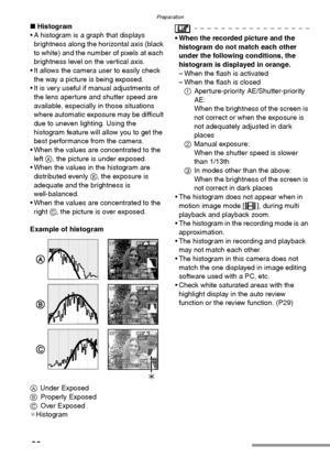 Page 30Preparation
30
∫Histogram
 A histogram is a graph that displays 
brightness along the horizontal axis (black 
to white) and the number of pixels at each 
brightness level on the vertical axis.
 It allows the camera user to easily check 
the way a picture is being exposed.
 It is very useful if manual adjustments of 
the lens aperture and shutter speed are 
available, especially in those situations 
where automatic exposure may be difficult 
due to uneven lighting. Using the 
histogram feature will...