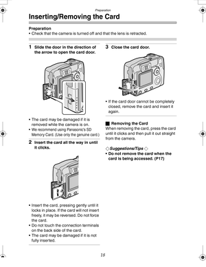 Page 18Downloaded from www.Manualslib.com manuals search engine Preparation
18
Inserting/Removing the Card
Preparation
 Check that the camera is turned off and that the lens is retracted.
1Slide the door in the direction of 
the arrow to open the card door.
 The card may be damaged if it is 
removed while the camera is on.
 We recommend using Panasonic’s SD 
Memory Card. (Use only the genuine card.)
2Insert the card all the way in until 
it clicks.
 Insert the card, pressing gently until it 
locks in place....