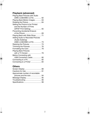 Page 5Downloaded from www.Manualslib.com manuals search engine 5
Playback (advanced)
Playing Back Pictures with Audio 
(DMC-LC80/DMC-LC70) ............... 62
Playing Back Motion Images ............. 63
Rotating the Picture........................... 64
Setting the Picture to be Printed
and the Number of Prints
(DPOF Print Setting)...................... 65
Preventing Accidental Erasure
of the Picture ................................. 69
Playing Back with Slide Show ........... 71
Adding Audio to Recorded...