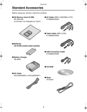 Page 6Downloaded from www.Manualslib.com manuals search engine Preparation
6
Preparation
Standard Accessories
Before using your camera, check the contents.
∫SD Memory Card (16 MB)
RP-SD016B
(In the text, it is indicated as “Card”)
∫Batteries
AA Ni-MH (nickel-metal hydride)
∫Battery Charger
DE-894A
∫AC Cable
K2CJ2DA00002 or K2CJ2DA00011∫AV  C a b l e  (DMC-LC80/DMC-LC70)
K1HB08CD0003
∫Video Cable (DMC-LC50)
K1HB08CD0006
∫USB Connection Cable
K1HB08CD0008
∫CD-ROM
∫Strap
VFC4057
LC80GN.book  6 ページ  ２００４年６月１７日　木曜日...