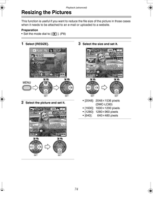 Page 74Downloaded from www.Manualslib.com manuals search engine Playback (advanced)
74
Resizing the Pictures
This function is useful if you want to reduce the file size of the picture in those cases 
when it needs to be attached to an e-mail or uploaded to a website.
Preparation
 Set the mode dial to [ ]. (P8)
1Select [RESIZE].
2Select the picture and set it.
3Select the size and set it.
 [2048]: 2048k1536 pixels
(DMC-LC80)
 [1600]: 1600k1200 pixels
 [1280]: 1280k960 pixels
 [640]: 640k480 pixels...