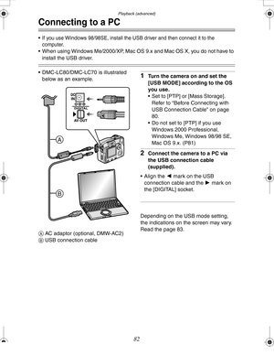 Page 82Downloaded from www.Manualslib.com manuals search engine Playback (advanced)
82
Connecting to a PC
If you use Windows 98/98SE, install the USB driver and then connect it to the 
computer.
 When using Windows Me/2000/XP, Mac OS 9.x and Mac OS X, you do not have to 
install the USB driver.
 DMC-LC80/DMC-LC70 is illustrated 
below as an example.
A AC adaptor (optional, DMW-AC2)
B USB connection cable1Turn the camera on and set the 
[USB MODE] according to the OS 
you use. 
 Set to [PTP] or [Mass...