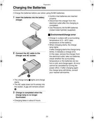 Page 10Downloaded from www.Manualslib.com manuals search engine Preparation
10
Charging the Batteries
 Charge the batteries before use (when using Ni-MH batteries).
1Insert the batteries into the battery 
charger.
2Connect the AC cable to the 
charger and AC socket.
 The charge lamp 1 lights and charge 
starts.
 The AC cable does not fit entirely into 
the socket. A gap will remains shown 
2.
3Charge is completed when the 
charge lamp is no longer 
illuminated.
 Charging takes in about 6 hours.
 Confirm...
