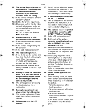 Page 97Downloaded from www.Manualslib.com manuals search engine Others
97
10: The picture does not appear on 
the television. The display may 
be distorted or may look 
colourless if you select the 
incorrect video out setting.
10-1: Is the camera connected to the TV 
correctly? Check it.
10-2: Set the TV to video input mode.
10-3: Check and confirm that the video 
out setting is selected on the set 
up menu as below depending on 
the country of use.
 NTSC: In Japan and America
 PAL: In Europe
11: When...