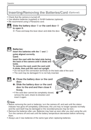 Page 14Preparation
14VQT1X05
Inserting/Removing the Batteries/Card (Optional)
•  Check that the camera is turned off.
•  Use alkaline batteries (supplied) or Ni-MH batteries (optional).
•  We recommend using a Panasonic card.
1  Slide the battery door A or the card door 
B 
to open it.
C
  Press and keep the lever down and slide the door.
2 Batteries:  Insert the batteries with the ( and ) 
poles aligned correctly.
 Card:
  Insert the card with the label side facing  the back of the camera until it clicks and...