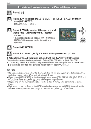 Page 34Basic
34VQT1X05
To delete multiple pictures (up to 50) or all the pictures
1 Press [4].
2 Press 
e/
r  to select [DELETE MULTI] or [DELETE ALL] and then 
press [MENU/SET].
• [DELETE ALL]   step  5
.
%*41-:
3 Press  e/
r /
w /
q  to select the picture and 
then press [DISPLAY] to set. (Repeat 
this step.)
•  The selected pictures appear with [ b]. When 
[DISPLAY] is pressed again, the setting is 
canceled.
4 Press [MENU/SET].
5 Press  e to select [YES] and then press [MENU/SET] to set.
When [DELETE ALL]...