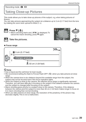 Page 39Advanced-Shooting
39VQT1X05
Taking Close-up Pictures
Recording mode: 1
 6
  
This mode allows you to take close-up pictures of the subject, e.g. when taking pictures of 
ﬂ owers.
You can take pictures approaching the subject at a distance up to 5 cm (0.17 feet) from the lens 
by rotating the zoom lever upmost to Wide (1 ×).
1 Press  r [p
].•  Macro shooting starts and [ a
] is displayed. To 
cancel the macro shooting, press  r again.
2  Take the pictures.
Focus range
T
W
50 cm (1.64 feet)
5 cm (0.17...