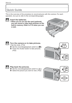 Page 8Before Use
8VQT1X05
This is the overview of the procedure to record pictures with this camera. For each 
operation, be sure to refer to the corresponding pages.
1  Insert the batteries.•  When you do not use the card (optional), you can record or play back pictures on the 
built-in memory. Refer to P15 when you use 
a card.
2  Turn the camera on to take pictures.•  Set the clock. (P16)
1   Set the recording/playback switch to [ 1
].
2   Press the shutter button to take pictures. 
(P25)
3  Play back the...