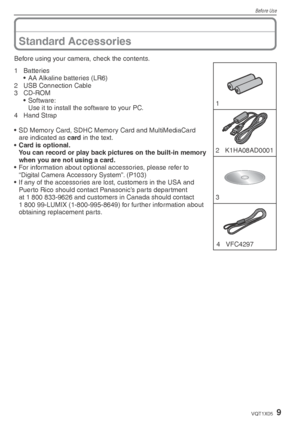 Page 9Before Use
9VQT1X05
Before using your camera, check the contents.1 
3  2 K1HA08AD0001
4 VFC4297
1 Batteries •  AA Alkaline batteries (LR6)
2  USB Connection Cable
3 CD-ROM • Software:
  Use it to install the software to your PC.
4 Hand Strap
•  SD Memory Card, SDHC Memory Card and MultiMediaCard  are indicated as card in the text.
•  Card is optional.
  You can record or play back pictures on the built-in memory  when you are not using a card.
•  For information about optional accessories, please refer...
