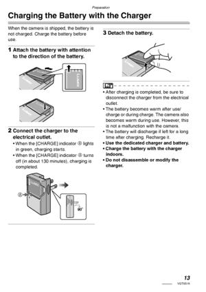 Page 13Preparation
13VQT0S19
Charging the Battery with the Charger
When the camera is shipped, the battery is 
not charged. Charge the battery before 
use.
1Attach the battery with attention 
to the direction of the battery.
2Connect the charger to the 
electrical outlet.
• When the [CHARGE] indicator A lights 
in green, charging starts.
• When the [CHARGE] indicator 
A turns 
off (in about 130 minutes), charging is 
completed.
3Detach the battery.
• After charging is completed, be sure to 
disconnect the...