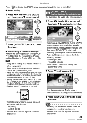 Page 101Menu Settings
101VQT0Y44
Press [ ] to display the [PLAY] mode menu and select the item to set. (P94)
nSingle setting
1Press w/q to select the picture 
and then press r to set/cancel.
2Press [MENU/SET] twice to close 
the menu.
nMulti setting/To cancel all settings
Perform the same operation as in [[DPOF 
PRINT] Setting the Picture to be Printed 
and the Number of Prints]. (P99 and 100)
• The protect setting may not be effective in 
other equipment.
• If you want to delete protected pictures, 
cancel the...