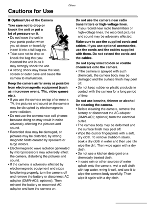 Page 118Others
118VQT0Y44
Cautions for Use
nOptimal Use of the Camera
Take care not to drop or 
knock the unit or put a 
lot of pressure on it.
• Do not leave the unit in 
your pants pocket when 
you sit down or forcefully 
insert it into a full bag etc.
• Take care not to drop or 
knock the bag that you 
inserted the unit in as it 
may strongly shock the unit.
• A strong shock may break the lens, 
screen or outer case and cause the 
camera to malfunction.
Keep the camera as far away as possible 
from...