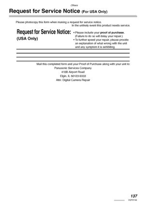 Page 137Others
137VQT0Y44
Request for Service Notice (For USA Only)
Please photocopy this form when making a request for service notice.
In the unlikely event this product needs service.
Mail this completed form and your Proof of Purchase along with your unit to:
Panasonic Services Company
410B Airport Road
Elgin, IL 60123-9333
Attn: Digital Camera Repair
Request for Service Notice:
(USA Only)
• Please include your proof of purchase. 
(Failure to do so will delay your repair.)
• To further speed your repair,...