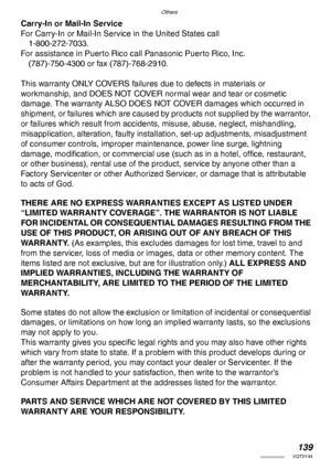 Page 139Others
139VQT0Y44
Carry-In or Mail-In Service
For Carry-In or Mail-In Service in the United States call
1-800-272-7033.
For assistance in Puerto Rico call Panasonic Puerto Rico, Inc.
(787)-750-4300 or fax (787)-768-2910.
This warranty ONLY COVERS failures due to defects in materials or
workmanship, and DOES NOT COVER normal wear and tear or cosmetic 
damage. The warranty ALSO DOES NOT COVER damages which occurred in 
shipment, or failures which are caused by products not supplied by the warrantor, 
or...