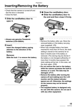 Page 15Preparation
15VQT0Y44
Inserting/Removing the Battery
• Check that the camera is turned off and 
that the lens is retracted.
• Close the flash.
1Slide the card/battery door to 
open it.
• Always use genuine Panasonic 
batteries (CGA-S005A).
2Insert:
Insert the charged battery paying 
attention to the direction of the 
battery.
Remove:
Slide the lock A to remove the battery.
31 Close the card/battery door.
2 Slide the card/battery door to 
the end and then close it firmly.
• Remove the battery after use....