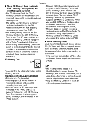 Page 18Preparation
18VQT0Y44
nAbout SD Memory Card (optional), 
SDHC Memory Card (optional) and 
MultiMediaCard (optional)
• The SD Memory Card, the SDHC 
Memory Card and the MultiMediaCard 
are small, lightweight, removable external 
memory cards.
• The SDHC Memory Card is a memory 
card standard decided by the SD 
Association in 2006 for high capacity 
memory cards more than 2 GB.
• The reading/writing speed of the SD 
Memory Card and the SDHC Memory 
Card is fast. The SD Memory Card and 
the SDHC Memory Card...