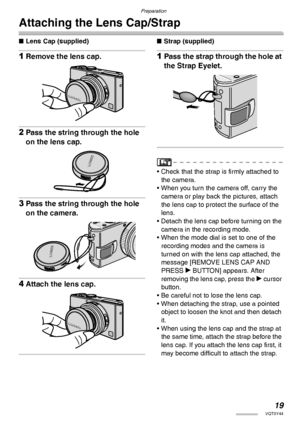 Page 19Preparation
19VQT0Y44
Attaching the Lens Cap/Strap
nLens Cap (supplied)
1Remove the lens cap.
2Pass the string through the hole 
on the lens cap.
3Pass the string through the hole 
on the camera.
4Attach the lens cap.
nStrap (supplied)
1Pass the strap through the hole at 
the Strap Eyelet.
• Check that the strap is firmly attached to 
the camera.
• When you turn the camera off, carry the 
camera or play back the pictures, attach 
the lens cap to protect the surface of the 
lens.
• Detach the lens cap...