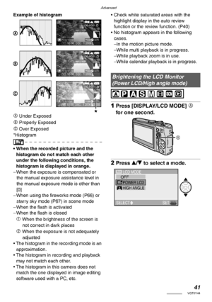 Page 41Advanced
41VQT0Y44
Example of histogram
A Under Exposed
B Properly Exposed
C Over Exposed
*Histogram
• When the recorded picture and the 
histogram do not match each other 
under the following conditions, the 
histogram is displayed in orange.
– When the exposure is compensated or 
the manual exposure assistance level in 
the manual exposure mode is other than 
[0]
– When using the fireworks mode (P66) or 
starry sky mode (P67) in scene mode
– When the flash is activated
– When the flash is closed
1 When...