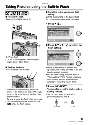 Page 43Advanced
43VQT0Y44
Taking Pictures using the Built-in Flash
 
nTo open the flash
Slide the [< OPEN] switch 
A.
B: Photo flash
• Do not cover the photo flash with your 
fingers or any other items.
nTo close the flash
Press the flash until it clicks.
• To close the flash securely, press the 
center of the flash until it clicks. When you 
press on the edge, locking the flash may 
become difficult.
• Be sure to close the flash when not in use.
• The flash setting is fixed to Forced OFF 
[v] while the flash...