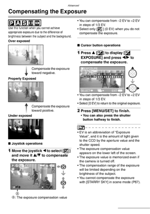 Page 48Advanced
48VQT0Y44
Compensating the Exposure
 
Use this function when you cannot achieve 
appropriate exposure due to the difference of 
brightness between the subject and the background.
nJoystick operations
1Move the joystick w to select [ ] 
and move it e/r to compensate 
the exposure.
A
: The exposure compensation value• You can compensate from –2 EV to +2 EV 
in steps of 1/3 EV.
• Select only [ ] (0 EV) when you do not 
compensate the exposure.
nCursor button operations
1Press e [C] to display [C...