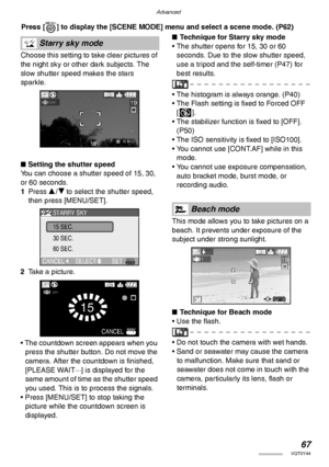 Page 67Advanced
67VQT0Y44
 Press [ ] to display the [SCENE MODE] menu and select a scene mode. (P62) 
Choose this setting to take clear pictures of 
the night sky or other dark subjects. The 
slow shutter speed makes the stars 
sparkle.
nSetting the shutter speed
You can choose a shutter speed of 15, 30, 
or 60 seconds.
1Press e/r to select the shutter speed, 
then press [MENU/SET].
2Take a picture.
• The countdown screen appears when you 
press the shutter button. Do not move the 
camera. After the countdown...