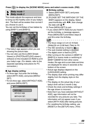 Page 69Advanced
69VQT0Y44
 Press [ ] to display the [SCENE MODE] menu and select a scene mode. (P62) 
This mode adjusts the exposure and tone 
to bring out the healthy color of your baby’s 
skin. The flash will be weaker than normal if 
you choose to use it.
You can set the birthdays of two babies by 
using [BABY1] and [BABY2].
• The baby’s age appears when you are 
showing the picture later.
• You can also use the [LUMIX Simple 
Viewer] or [PHOTOfunSTUDIO-viewer-] 
software on the included CD-ROM to print...