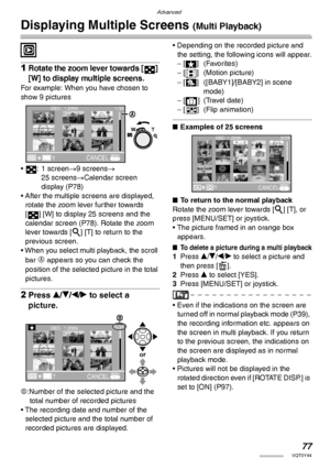 Page 77Advanced
77VQT0Y44
Displaying Multiple Screens (Multi Playback)
 
1Rotate the zoom lever towards [ ] 
[W] to display multiple screens.
For example: When you have chosen to 
show 9 pictures
• : 1 screen→9 screens→ 
25 screens→Calendar screen 
display (P78)
• After the multiple screens are displayed, 
rotate the zoom lever further towards 
[ ] [W] to display 25 screens and the 
calendar screen (P78). Rotate the zoom 
lever towards [3] [T] to return to the 
previous screen.
• When you select multi playback,...