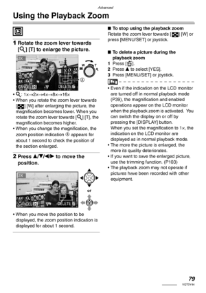 Page 79Advanced
79VQT0Y44
Using the Playback Zoom
 
1Rotate the zoom lever towards 
[3] [T] to enlarge the picture.
• 3: 1×→2×→4×→8×→16×
• When you rotate the zoom lever towards 
[ ] [W] after enlarging the picture, the 
magnification becomes lower. When you 
rotate the zoom lever towards [3] [T], the 
magnification becomes higher.
• When you change the magnification, the 
zoom position indication 
A appears for 
about 1 second to check the position of 
the section enlarged.
2Press e/r/w/q to move the...