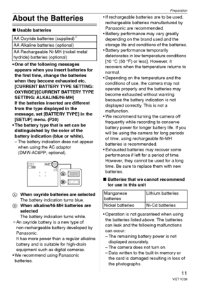 Page 11Preparation
11VQT1C39
About the Batteries
∫Usable batteries
 One of the following messages 
appears when you insert batteries for 
the first time, change the batteries 
when they become exhausted etc.
[CURRENT BATTERY TYPE SETTING: 
OXYRIDE]/[CURRENT BATTERY TYPE 
SETTING: ALKALINE/Ni-MH]
If the batteries inserted are different 
from the type displayed in the 
message, set [BATTERY TYPE] in the 
[SETUP] menu. (P20)
 The battery type that is set can be 
distinguished by the color of the 
battery...