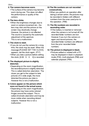 Page 104Others
104VQT1C39
5: The camera becomes warm.
 The surface of the camera may become 
warm during use. This does not affect 
the performance or quality of the 
camera.
6: The lens clicks.
 When the brightness changes due to 
zoom or camera movement etc., the 
lens may click and the picture on the 
screen may drastically change. 
However, the picture is not affected.
The sound is caused by the automatic 
adjustment of the aperture.
This is not a malfunction.
7: The clock is reset.
 If you do not use the...