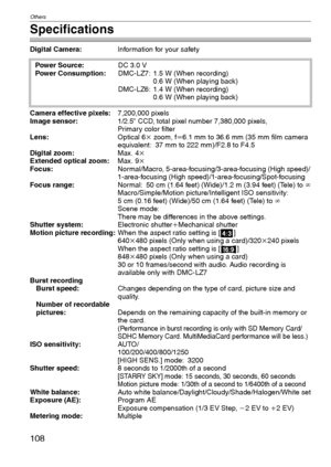 Page 108Others
108VQT1C39
Specifications
Digital Camera:Information for your safety
Camera effective pixels:7,200,000 pixels
Image sensor:1/2.5q CCD, total pixel number 7,380,000 pixels,
Primary color filter
Lens:Optical 6kzoom, fl6.1mm to 36.6mm (35mm film camera 
equivalent: 37 mm to 222 mm)/F2.8 to F4.5
Digital zoom:Max. 4k
Extended optical zoom:Max. 9k
Focus:Normal/Macro, 5-area-focusing/3-area-focusing (High speed)/
1-area-focusing (High speed)/1-area-focusing/Spot-focusing
Focus range:Normal: 50 cm (1.64...