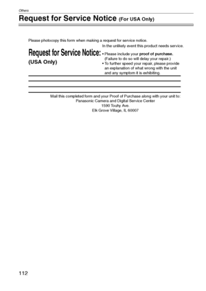 Page 112Others
112VQT1C39
Request for Service Notice (For USA Only)
Mail this completed form and your Proof of Purchase along with your unit to:  
Panasonic Camera and Digital Service Center  
1590 Touhy Ave.  
Elk Grove Village, IL 60007 
Request for Service Notice:
(USA Only)   
Please photocopy this form when making a request for service notice.
In the unlikely event this product needs service.
Please include your proof of purchase.  
(Failure to do so will delay your repair.)
To further speed your repair,...