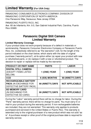 Page 113Others
113VQT1C39
Limited Warranty (For USA Only)
PANASONIC CONSUMER ELECTRONICS COMPANY, DIVISION OF 
PANASONIC CORPORATION OF NORTH AMERICA
One Panasonic Way, Secaucus, New Jersey 07094
PANASONIC PUERTO RICO, INC.
Ave. 65 de Infantería, Km. 9.5, San Gabriel Industrial Park, Carolina, Puerto 
Rico 00985
Panasonic Digital Still Camera
Limited Warranty
Limited Warranty Coverage
If your product does not work properly because of a defect in materials or 
workmanship, Panasonic Consumer Electronics Company...