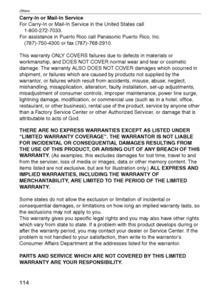 Page 114Others
114VQT1C39
Carry-In or Mail-In Service
For Carry-In or Mail-In Service in the United States call
1-800-272-7033.
For assistance in Puerto Rico call Panasonic Puerto Rico, Inc.
(787)-750-4300 or fax (787)-768-2910.
This warranty ONLY COVERS failures due to defects in materials or 
workmanship, and DOES NOT COVER normal wear and tear or cosmetic 
damage. The warranty ALSO DOES NOT COVER damages which occurred in 
shipment, or failures which are caused by products not supplied by the 
warrantor, or...