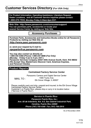 Page 115Others
115VQT1C39
Customer Services Directory (For USA Only)
Web Site: http://www.panasonic.com/consumersupportYou can purchase parts, accessories or locate your
nearest Service Center by visiting our Web Site.
For Product Information, Operating Assistance, Literature Request, 
Dealer Locations,  and all Customer Service inquiries please contact:
1-800-272-7033, Monday-Friday 8:30am-8pm EST.
As of November 2006
Product Repairs
MAIL TO :
Centralized Factory Service Center
Panasonic Camera and Digital...