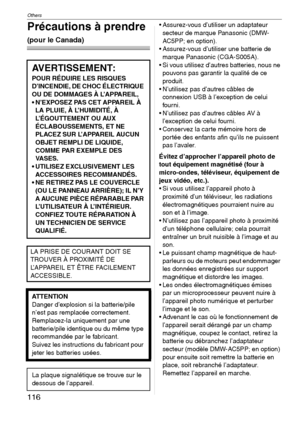 Page 116Others
116VQT1C39
Précautions à prendre 
(pour le Canada)
 Assurez-vous d’utiliser un adaptateur 
secteur de marque Panasonic (DMW-
AC5PP; en option).
 Assurez-vous d’utiliser une batterie de 
marque Panasonic (CGA-S005A).
 Si vous utilisez d’autres batteries, nous ne 
pouvons pas garantir la qualité de ce 
produit.
 N’utilisez pas d’autres câbles de 
connexion USB à l’exception de celui 
fourni.
 N’utilisez pas d’autres câbles AV à 
l’exception de celui fourni.
 Conservez la carte mémoire hors de...