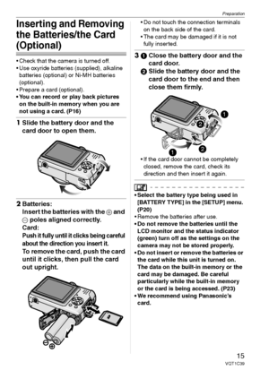 Page 15Preparation
15VQT1C39
Inserting and Removing 
the Batteries/the Card 
(Optional)
 Check that the camera is turned off.
 Use oxyride batteries (supplied), alkaline 
batteries (optional) or Ni-MH batteries 
(optional).
 Prepare a card (optional).
 You can record or play back pictures 
on the built-in memory when you are 
not using a card. (P16)
1Slide the battery door and the 
card door to open them.
2Batteries:
Insert the batteries with the 
+ and 
- poles aligned correctly.
Card:
Push it fully until it...