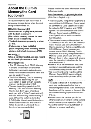 Page 16Preparation
16VQT1C39
About the Built-in 
Memory/the Card 
(optional)
The built-in memory can be used as a 
temporary storage device when the card 
being used becomes full.
∫Built-in Memory [ ]
You can record or play back pictures 
with the built-in memory.
(The built-in memory cannot be used 
when a card is inserted.)
 The built-in memory capacity is about 
27 MB.
 Picture size is fixed to QVGA 
(320k240 pixels) when recording motion 
pictures to the built-in memory. (P53)
∫Card [ ]
When a card is...