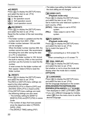 Page 22Preparation
22VQT1C39
[BEEP]
Press [ ] to display the [SETUP] menu 
and select the item to set. (P19)
Set the beep level.
[]:No operation sound
[]:Soft operation sound
[]:Loud operation sound
[NO.RESET]
Press [ ] to display the [SETUP] menu 
and select the item to set. (P19)
Reset the file number of the next recording 
to 0001.
 The folder number is updated and the file 
number starts from 0001. (P86) 
 A folder number between 100 and 999 
can be assigned.
When the folder number reaches 999, the 
number...