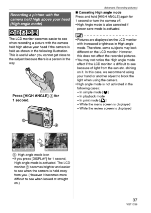 Page 37Advanced (Recording pictures)
37VQT1C39
The LCD monitor becomes easier to see 
when recording a picture with the camera 
held high above your head if the camera is 
held as shown in the following illustration. 
This is useful when you cannot get close to 
the subject because there is a person in the 
way.
Press [HIGH ANGLE] A for 
1 second.
B
: High angle mode icon
 If you press [DISPLAY] for 1 second, 
High angle mode is activated. The LCD 
monitor C becomes brighter and easier 
to see when the camera...