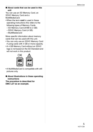 Page 5Before Use
5VQT1C39
∫About cards that can be used in this 
unit
You can use an SD Memory Card, an 
SDHC Memory Card and a 
MultiMediaCard.
 When the term card is used in these 
operating instructions this refers to the 
following types of Memory Cards.
– SD Memory Card (8 MB to 2 GB)
– SDHC Memory Card (4 GB)
– MultiMediaCard
More specific information about memory 
cards that can be used with this unit.
 You can only use an SDHC Memory Card 
if using cards with 4 GB or more capacity.
 A 4 GB Memory Card...