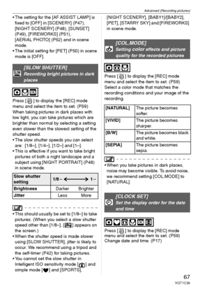 Page 67Advanced (Recording pictures)
67VQT1C39
 The setting for the [AF ASSIST LAMP] is 
fixed to [OFF] in [SCENERY] (P47), 
[NIGHT SCENERY] (P48), [SUNSET] 
(P49), [FIREWORKS] (P51), 
[AERIAL PHOTO] (P52) and in scene 
mode.
 The initial setting for [PET] (P50) in scene 
mode is [OFF].
Press [ ] to display the [REC] mode 
menu and select the item to set. (P59)
When taking pictures in dark places with 
low light, you can take pictures which are 
brighter than normal by selecting a setting 
even slower than the...
