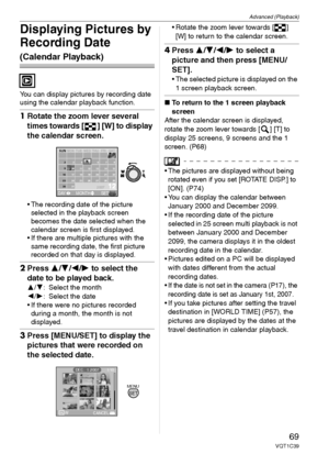 Page 69Advanced (Playback)
69VQT1C39
Displaying Pictures by 
Recording Date 
(Calendar Playback)
You can display pictures by recording date 
using the calendar playback function.
1Rotate the zoom lever several 
times towards [ ] [W] to display 
the calendar screen.
 The recording date of the picture 
selected in the playback screen 
becomes the date selected when the 
calendar screen is first displayed.
 If there are multiple pictures with the 
same recording date, the first picture 
recorded on that day is...
