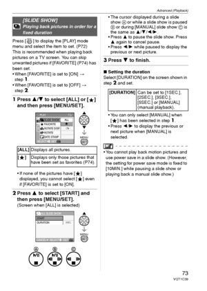 Page 73Advanced (Playback)
73VQT1C39
Press [ ] to display the [PLAY] mode 
menu and select the item to set. (P72)
This is recommended when playing back 
pictures on a TV screen. You can skip 
unwanted pictures if [FAVORITE] (P74) has 
been set.
 When [FAVORITE] is set to [ON] > 
step
1.
 When [FAVORITE] is set to [OFF] > 
step
2.
1Press 3/4 to select [ALL] or [ ] 
and then press [MENU/SET].
 If none of the pictures have [ ] 
displayed, you cannot select [ ] even 
if [FAVORITE] is set to [ON].
2Press 3 to select...