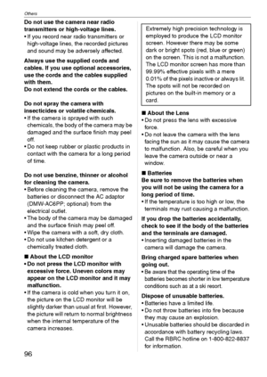 Page 96Others
96VQT1C39
Do not use the camera near radio 
transmitters or high-voltage lines.
 If you record near radio transmitters or 
high-voltage lines, the recorded pictures 
and sound may be adversely affected.
Always use the supplied cords and 
cables. If you use optional accessories, 
use the cords and the cables supplied 
with them.
Do not extend the cords or the cables.
Do not spray the camera with 
insecticides or volatile chemicals.
 If the camera is sprayed with such 
chemicals, the body of the...