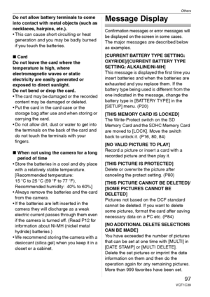 Page 97Others
97VQT1C39
Do not allow battery terminals to come 
into contact with metal objects (such as 
necklaces, hairpins, etc.).
 This can cause short circuiting or heat 
generation and you may be badly burned 
if you touch the batteries.
∫Card
Do not leave the card where the 
temperature is high, where 
electromagnetic waves or static 
electricity are easily generated or 
exposed to direct sunlight. 
Do not bend or drop the card. 
 The card may be damaged or the recorded 
content may be damaged or...