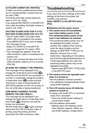Page 99Others
99VQT1C39
[A FOLDER CANNOT BE CREATED]
A folder cannot be created because there 
are no remaining folder numbers that can 
be used. (P86)
Format the card after saving necessary 
data on a PC etc. (P84)
If you execute [NO.RESET] in the [SETUP] 
menu after formatting, the folder number is 
reset to 100. (P22)
[PICTURE IS DISPLAYED FOR 4:3 TV]/
[PICTURE IS DISPLAYED FOR 16:9 TV]
 The AV cable (DMC-LZ7)/video cable 
(DMC-LZ6) is connected to the camera. 
Press [MENU/SET] if you want to delete 
this...